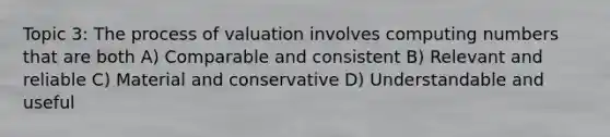 Topic 3: The process of valuation involves computing numbers that are both A) Comparable and consistent B) Relevant and reliable C) Material and conservative D) Understandable and useful