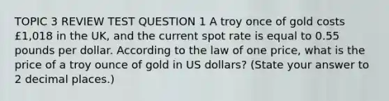 TOPIC 3 REVIEW TEST QUESTION 1 A troy once of gold costs £1,018 in the UK, and the current spot rate is equal to 0.55 pounds per dollar. According to the law of one price, what is the price of a troy ounce of gold in US dollars? (State your answer to 2 decimal places.)