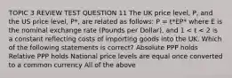 TOPIC 3 REVIEW TEST QUESTION 11 The UK price level, P, and the US price level, P*, are related as follows: P = t*EP* where E is the nominal exchange rate (Pounds per Dollar), and 1 < t < 2 is a constant reflecting costs of importing goods into the UK. Which of the following statements is correct? Absolute PPP holds Relative PPP holds National price levels are equal once converted to a common currency All of the above