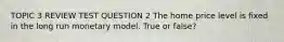 TOPIC 3 REVIEW TEST QUESTION 2 The home price level is fixed in the long run monetary model. True or false?