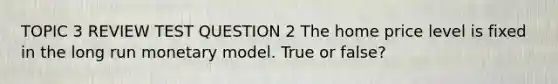 TOPIC 3 REVIEW TEST QUESTION 2 The home price level is fixed in the long run monetary model. True or false?