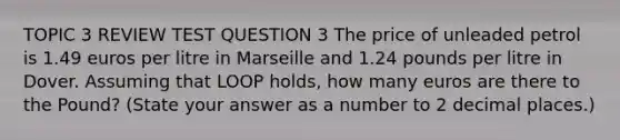 TOPIC 3 REVIEW TEST QUESTION 3 The price of unleaded petrol is 1.49 euros per litre in Marseille and 1.24 pounds per litre in Dover. Assuming that LOOP holds, how many euros are there to the Pound? (State your answer as a number to 2 decimal places.)