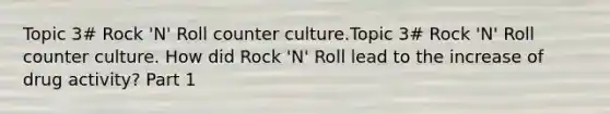 Topic 3# Rock 'N' Roll counter culture.Topic 3# Rock 'N' Roll counter culture. How did Rock 'N' Roll lead to the increase of drug activity? Part 1