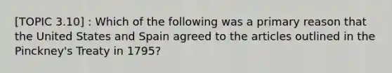 [TOPIC 3.10] : Which of the following was a primary reason that the United States and Spain agreed to the articles outlined in the Pinckney's Treaty in 1795?