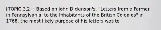 [TOPIC 3.2] : Based on John Dickinson's, "Letters from a Farmer in Pennsylvania, to the Inhabitants of the British Colonies" in 1768, the most likely purpose of his letters was to