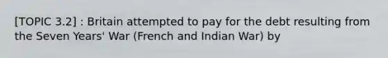 [TOPIC 3.2] : Britain attempted to pay for the debt resulting from the Seven Years' War (French and Indian War) by