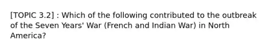 [TOPIC 3.2] : Which of the following contributed to the outbreak of the Seven Years' War (French and Indian War) in North America?