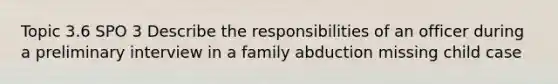 Topic 3.6 SPO 3 Describe the responsibilities of an officer during a preliminary interview in a family abduction missing child case