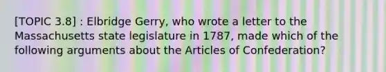 [TOPIC 3.8] : Elbridge Gerry, who wrote a letter to the Massachusetts state legislature in 1787, made which of the following arguments about the Articles of Confederation?