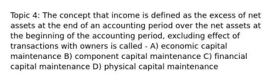 Topic 4: The concept that income is defined as the excess of net assets at the end of an accounting period over the net assets at the beginning of the accounting period, excluding effect of transactions with owners is called - A) economic capital maintenance B) component capital maintenance C) financial capital maintenance D) physical capital maintenance