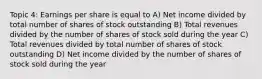 Topic 4: Earnings per share is equal to A) Net income divided by total number of shares of stock outstanding B) Total revenues divided by the number of shares of stock sold during the year C) Total revenues divided by total number of shares of stock outstanding D) Net income divided by the number of shares of stock sold during the year