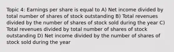 Topic 4: Earnings per share is equal to A) Net income divided by total number of shares of stock outstanding B) Total revenues divided by the number of shares of stock sold during the year C) Total revenues divided by total number of shares of stock outstanding D) Net income divided by the number of shares of stock sold during the year