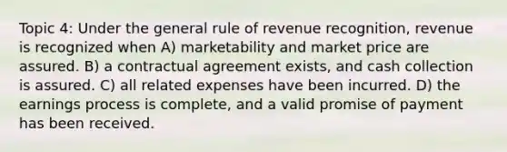 Topic 4: Under the general rule of revenue recognition, revenue is recognized when A) marketability and market price are assured. B) a contractual agreement exists, and cash collection is assured. C) all related expenses have been incurred. D) the earnings process is complete, and a valid promise of payment has been received.