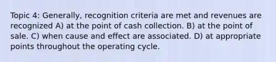 Topic 4: Generally, recognition criteria are met and revenues are recognized A) at the point of cash collection. B) at the point of sale. C) when cause and effect are associated. D) at appropriate points throughout the operating cycle.