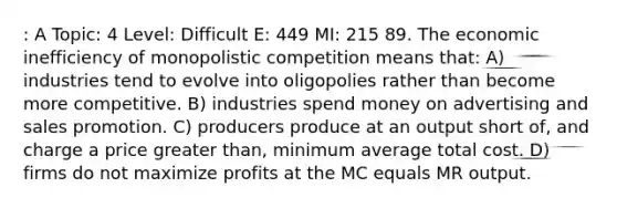 : A Topic: 4 Level: Difficult E: 449 MI: 215 89. The economic inefficiency of monopolistic competition means that: A) industries tend to evolve into oligopolies rather than become more competitive. B) industries spend money on advertising and sales promotion. C) producers produce at an output short of, and charge a price greater than, minimum average total cost. D) firms do not maximize profits at the MC equals MR output.