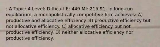 : A Topic: 4 Level: Difficult E: 449 MI: 215 91. In long-run equilibrium, a monopolistically competitive firm achieves: A) productive and allocative efficiency. B) productive efficiency but not allocative efficiency. C) allocative efficiency but not productive efficiency. D) neither allocative efficiency nor productive efficiency.