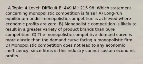 : A Topic: 4 Level: Difficult E: 449 MI: 215 98. Which statement concerning monopolistic competition is false? A) Long-run equilibrium under monopolistic competition is achieved where economic profits are zero. B) Monopolistic competition is likely to result in a greater variety of product brands than pure competition. C) The monopolistic competitive demand curve is more elastic than the demand curve facing a monopolistic firm. D) Monopolistic competition does not lead to any economic inefficiency, since firms in this industry cannot sustain economic profits.