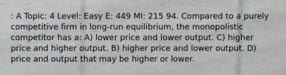 : A Topic: 4 Level: Easy E: 449 MI: 215 94. Compared to a purely competitive firm in long-run equilibrium, the monopolistic competitor has a: A) lower price and lower output. C) higher price and higher output. B) higher price and lower output. D) price and output that may be higher or lower.