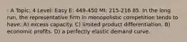 : A Topic: 4 Level: Easy E: 449-450 MI: 215-216 85. In the long run, the representative firm in monopolistic competition tends to have: A) excess capacity. C) limited product differentiation. B) economic profits. D) a perfectly elastic demand curve.