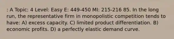 : A Topic: 4 Level: Easy E: 449-450 MI: 215-216 85. In the long run, the representative firm in monopolistic competition tends to have: A) excess capacity. C) limited product differentiation. B) economic profits. D) a perfectly elastic demand curve.