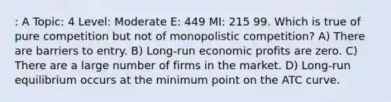 : A Topic: 4 Level: Moderate E: 449 MI: 215 99. Which is true of pure competition but not of monopolistic competition? A) There are barriers to entry. B) Long-run economic profits are zero. C) There are a large number of firms in the market. D) Long-run equilibrium occurs at the minimum point on the ATC curve.