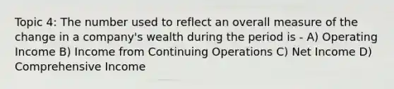 Topic 4: The number used to reflect an overall measure of the change in a company's wealth during the period is - A) Operating Income B) Income from Continuing Operations C) Net Income D) Comprehensive Income