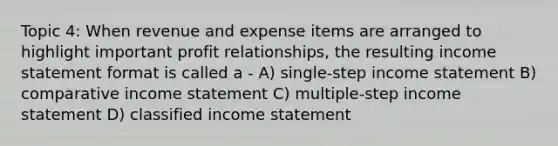 Topic 4: When revenue and expense items are arranged to highlight important profit relationships, the resulting income statement format is called a - A) single-step income statement B) comparative income statement C) multiple-step income statement D) classified income statement