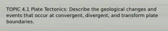 TOPIC 4.1 Plate Tectonics: Describe the geological changes and events that occur at convergent, divergent, and transform plate boundaries.