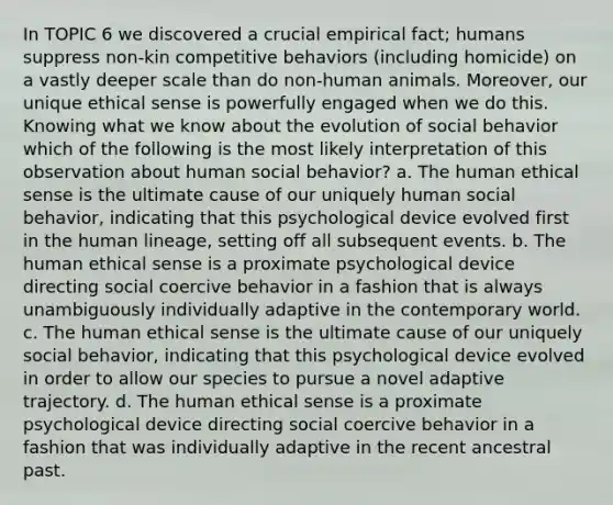 In TOPIC 6 we discovered a crucial empirical fact; humans suppress non-kin competitive behaviors (including homicide) on a vastly deeper scale than do non-human animals. Moreover, our unique ethical sense is powerfully engaged when we do this. Knowing what we know about the evolution of social behavior which of the following is the most likely interpretation of this observation about human social behavior? a. The human ethical sense is the ultimate cause of our uniquely human social behavior, indicating that this psychological device evolved first in the human lineage, setting off all subsequent events. b. The human ethical sense is a proximate psychological device directing social coercive behavior in a fashion that is always unambiguously individually adaptive in the contemporary world. c. The human ethical sense is the ultimate cause of our uniquely social behavior, indicating that this psychological device evolved in order to allow our species to pursue a novel adaptive trajectory. d. The human ethical sense is a proximate psychological device directing social coercive behavior in a fashion that was individually adaptive in the recent ancestral past.