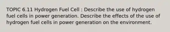 TOPIC 6.11 Hydrogen Fuel Cell : Describe the use of hydrogen fuel cells in power generation. Describe the effects of the use of hydrogen fuel cells in power generation on the environment.