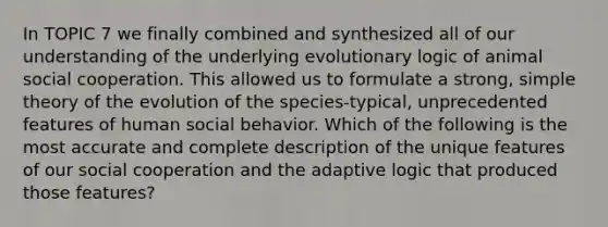 In TOPIC 7 we finally combined and synthesized all of our understanding of the underlying evolutionary logic of animal social cooperation. This allowed us to formulate a strong, simple theory of the evolution of the species-typical, unprecedented features of human social behavior. Which of the following is the most accurate and complete description of the unique features of our social cooperation and the adaptive logic that produced those features?