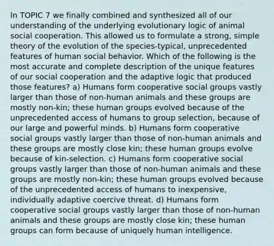 In TOPIC 7 we finally combined and synthesized all of our understanding of the underlying evolutionary logic of animal social cooperation. This allowed us to formulate a strong, simple theory of the evolution of the species-typical, unprecedented features of human social behavior. Which of the following is the most accurate and complete description of the unique features of our social cooperation and the adaptive logic that produced those features? a) Humans form cooperative social groups vastly larger than those of non-human animals and these groups are mostly non-kin; these human groups evolved because of the unprecedented access of humans to group selection, because of our large and powerful minds. b) Humans form cooperative social groups vastly larger than those of non-human animals and these groups are mostly close kin; these human groups evolve because of kin-selection. c) Humans form cooperative social groups vastly larger than those of non-human animals and these groups are mostly non-kin; these human groups evolved because of the unprecedented access of humans to inexpensive, individually adaptive coercive threat. d) Humans form cooperative social groups vastly larger than those of non-human animals and these groups are mostly close kin; these human groups can form because of uniquely human intelligence.