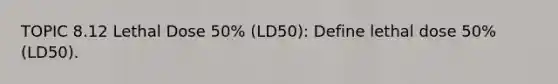 TOPIC 8.12 Lethal Dose 50% (LD50): Define lethal dose 50% (LD50).