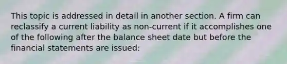 This topic is addressed in detail in another section. A firm can reclassify a current liability as non-current if it accomplishes one of the following after the balance sheet date but before the financial statements are issued: