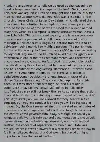 *Topic:* Can adherence to religion be used as the reasoning to break a law/commit an action against the law? *Background:* This case was argued in Utah and brought upon the country by a man named George Reynolds. Reynolds was a member of the Church of Jesus Christ of Latter Day Saints, which dictated that a man should be betrothed to multiple women at one period of time. At the period of time he was married to a woman named Mary Ann, when he attempted to marry another woman, Amelia Jane Schofield. This act is called bigamy, and is when someone marries another person, while still in another one of his/her marriages. This concept is illegal, as it stems from the idea of polygamy, being married to multiple persons. The punishment for this action was up to 5 years in jail or 500 in fines. According to Reynolds' argument, the Church believed that polygamy was referenced in one of the ten Commandments, and therefore is encouraged in the culture. He furthered his argument by stating that disallowing this act would put him into bad circumstances and be a sentence for long lasting "damnation". *Constitutional Issue:* First Amendment right to free exercise of religious beliefs/freedoms *Decision:* 9-0; unanimous in favor of the United States *Reasoning:* The court ruled against Reynolds because it was stated that although he, and his religious community, may believe certain actions to be religiously justified, they may still not break the law to complete that action. It would be similar to conducting a human sacrifice because it is part of your religion, you are allowed to freely believe in this concept, but may not conduct it or else you will be indicted of murder. So, the Court reasoned that this violated social duties of a person, and marriage in and of itself has always been under the control of the governmental body. Although it is usually a religious activity, its legitimacy and documentation is exclusively demonstrated by the federal government, not the individual. Further, the concept of separation of Church and State was argued, where if it was allowed that a man may break the law to fulfill his religious duties, that God would be placed at higher importance than the law of the land.