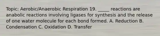 Topic: Aerobic/An<a href='https://www.questionai.com/knowledge/kyxGdbadrV-aerobic-respiration' class='anchor-knowledge'>aerobic respiration</a> 19. _____ reactions are anabolic reactions involving ligases for synthesis and the release of one water molecule for each bond formed. A. Reduction B. Condensation C. Oxidation D. Transfer