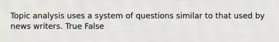 Topic analysis uses a system of questions similar to that used by news writers. True False