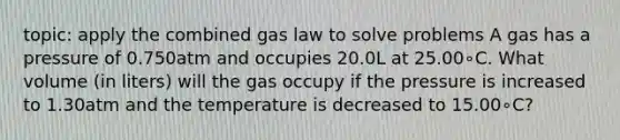 topic: apply the combined gas law to solve problems A gas has a pressure of 0.750atm and occupies 20.0L at 25.00∘C. What volume (in liters) will the gas occupy if the pressure is increased to 1.30atm and the temperature is decreased to 15.00∘C?