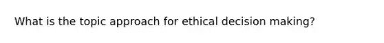 What is the topic approach for ethical decision making?