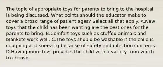 The topic of appropriate toys for parents to bring to the hospital is being discussed. What points should the educator make to cover a broad range of patient ages? Select all that apply. A.New toys that the child has been wanting are the best ones for the parents to bring. B.Comfort toys such as stuffed animals and blankets work well. C.The toys should be washable if the child is coughing and sneezing because of safety and infection concerns. D.Having more toys provides the child with a variety from which to choose.