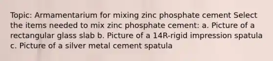 Topic: Armamentarium for mixing zinc phosphate cement Select the items needed to mix zinc phosphate cement: a. Picture of a rectangular glass slab b. Picture of a 14R-rigid impression spatula c. Picture of a silver metal cement spatula