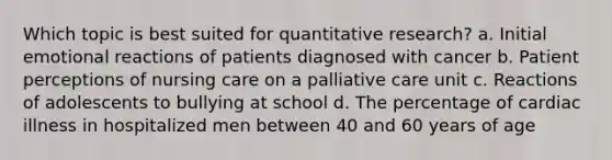 Which topic is best suited for quantitative research? a. Initial emotional reactions of patients diagnosed with cancer b. Patient perceptions of nursing care on a palliative care unit c. Reactions of adolescents to bullying at school d. The percentage of cardiac illness in hospitalized men between 40 and 60 years of age