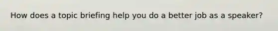 How does a topic briefing help you do a better job as a speaker?
