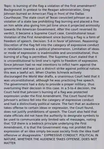 Topic: Is burning of the flag a violation of the first amendment? Background: In protest to the Reagan administration, Greg Johnson burned an American Flag in front of the Dallas Courthouse. The state court of Texas convicted Johnson as a violation of a state law prohibiting flag burning and placed a fine on him while also giving him jail time since it projected animosity towards the American Government. After the court reversed its verdict, it became a Supreme Court case. Constitutional Issue: Violation of the First Amendment since burning a flag is a form of freedom of speech. Decision: 5-4 in favor of Johnson. Reasoning: Discretion of the flag fell into the category of expressive conduct in retaliation towards a political phenomenon. Limitation of ideas or mode of expression is inadmissible and unconstitutional, thus burning of a flag is permitted. The Supreme Court stated that it is unconstitutional to limit one's rights to freedom of expression. Since Johnson had no real intentions to inflict harm against the government and was just a distinct strike against political nature, this was a lawful act. When Charles Schneck actively discouraged the World War drafts, a unanimous Court held that it was unconstitutional, although he was practicing free speech. The government had a duty to provide a proper military, thus overturning their decision in this case. In a 5-to-4 decision, the Court held that Johnson's burning of a flag was protected expression under the First Amendment. The Court found that Johnson's actions fell into the category of expressive conduct and had a distinctively political nature. The fact that an audience takes offense to certain ideas or expression, the Court found, does not justify prohibitions of speech. The Court also held that state officials did not have the authority to designate symbols to be used to communicate only limited sets of messages, noting that "[i]f there is a bedrock principle underlying the First Amendment, it is that the Government may not prohibit the expression of an idea simply because society finds the idea itself offensive or disagreeable." EXPRESSIVE CONDUCT. POLITICAL IN NATURE, WHETHER THE AUDIENCE TAKES OFFENSE, DOES NOT MATTER