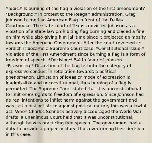 *Topic:* Is burning of the flag a violation of the first amendment? *Background:* In protest to the Reagan administration, Greg Johnson burned an American Flag in front of the Dallas Courthouse. The state court of Texas convicted Johnson as a violation of a state law prohibiting flag burning and placed a fine on him while also giving him jail time since it projected animosity towards the American Government. After the court reversed its verdict, it became a Supreme Court case. *Constitutional Issue:* Violation of the First Amendment since burning a flag is a form of freedom of speech. *Decision:* 5-4 in favor of Johnson. *Reasoning:* Discretion of the flag fell into the category of expressive conduct in retaliation towards a political phenomenon. Limitation of ideas or mode of expression is inadmissible and unconstitutional, thus burning of a flag is permitted. The Supreme Court stated that it is unconstitutional to limit one's rights to freedom of expression. Since Johnson had no real intentions to inflict harm against the government and was just a distinct strike against political nature, this was a lawful act. When Charles Schneck actively discouraged the World War drafts, a unanimous Court held that it was unconstitutional, although he was practicing free speech. The government had a duty to provide a proper military, thus overturning their decision in this case.