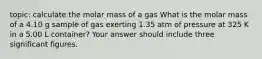 topic: calculate the molar mass of a gas What is the molar mass of a 4.10 g sample of gas exerting 1.35 atm of pressure at 325 K in a 5.00 L container? Your answer should include three significant figures.