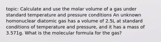 topic: Calculate and use the molar volume of a gas under standard temperature and pressure conditions An unknown homonuclear diatomic gas has a volume of 2.5L at standard conditions of temperature and pressure, and it has a mass of 3.571g. What is the molecular formula for the gas?