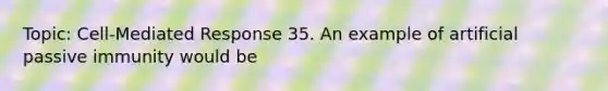 Topic: Cell-Mediated Response 35. An example of artificial passive immunity would be