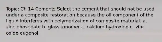 Topic: Ch 14 Cements Select the cement that should not be used under a composite restoration because the oil component of the liquid interferes with polymerization of composite material. a. zinc phosphate b. glass ionomer c. calcium hydroxide d. zinc oxide eugenol