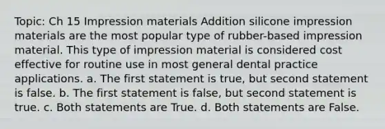 Topic: Ch 15 Impression materials Addition silicone impression materials are the most popular type of rubber-based impression material. This type of impression material is considered cost effective for routine use in most general dental practice applications. a. The first statement is true, but second statement is false. b. The first statement is false, but second statement is true. c. Both statements are True. d. Both statements are False.